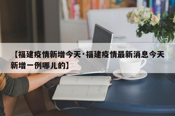 【福建疫情新增今天·福建疫情最新消息今天新增一例哪儿的】