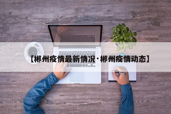 【郴州疫情最新情况·郴州疫情动态】