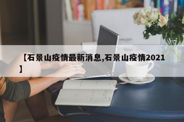 【石景山疫情最新消息,石景山疫情2021】
