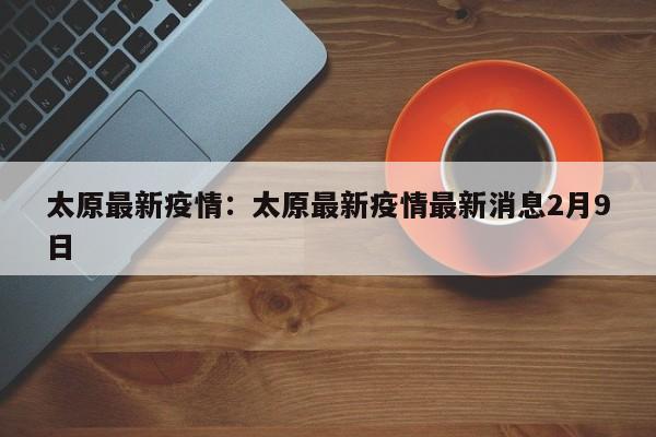 太原最新疫情：太原最新疫情最新消息2月9日