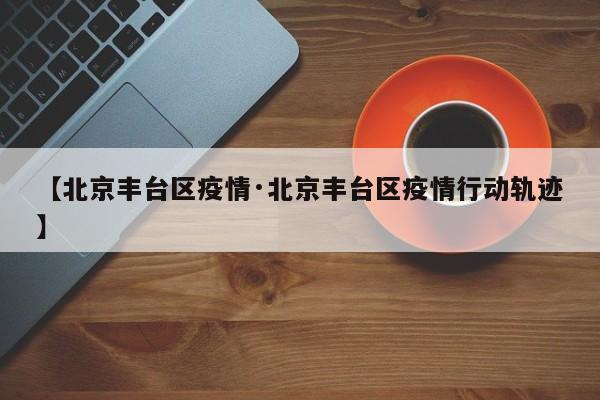 【北京丰台区疫情·北京丰台区疫情行动轨迹】