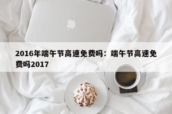 2016年端午节高速免费吗：端午节高速免费吗2017
