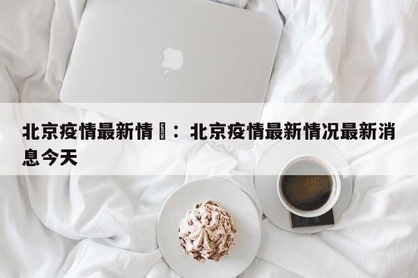 北京疫情最新情況:北京疫情最新情况最新消息今天