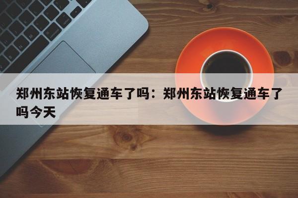 郑州东站恢复通车了吗：郑州东站恢复通车了吗今天
