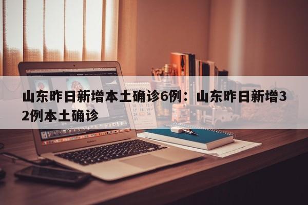 山东昨日新增本土确诊6例：山东昨日新增32例本土确诊