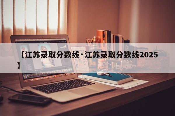 【江苏录取分数线·江苏录取分数线2025】