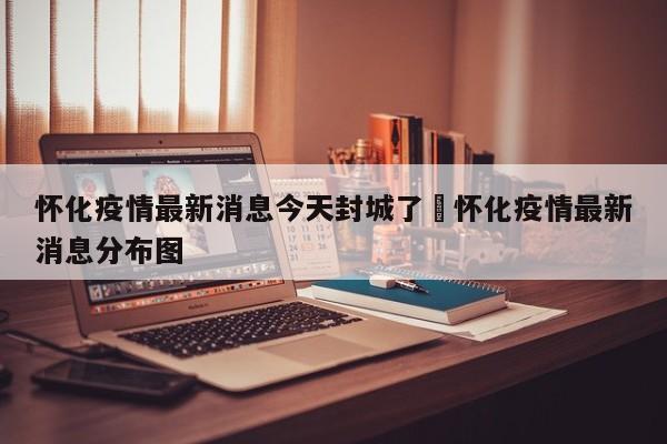 怀化疫情最新消息今天封城了›怀化疫情最新消息分布图