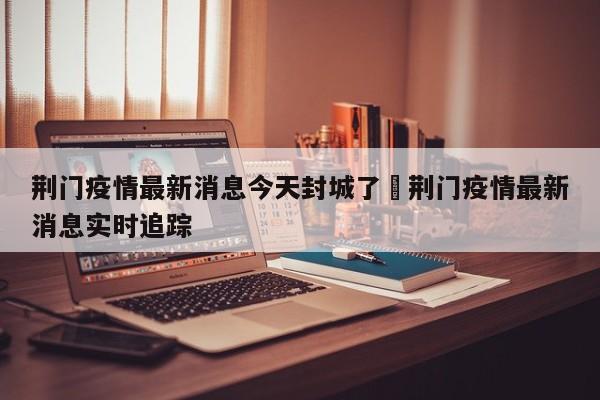 荆门疫情最新消息今天封城了›荆门疫情最新消息实时追踪