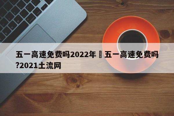 五一高速免费吗2022年›五一高速免费吗?2021土流网