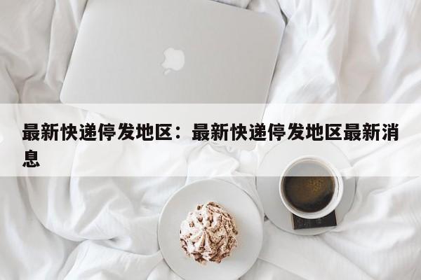 最新快递停发地区:最新快递停发地区最新消息