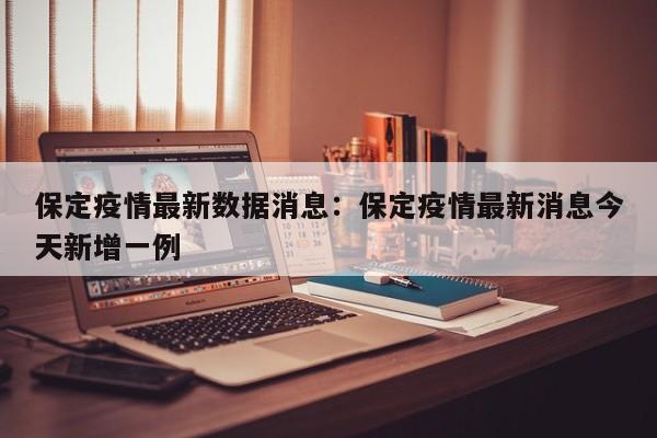 保定疫情最新数据消息:保定疫情最新消息今天新增一例