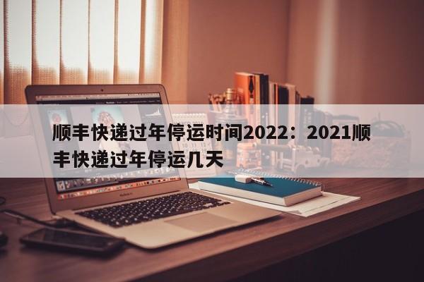 顺丰快递过年停运时间2022:2021顺丰快递过年停运几天