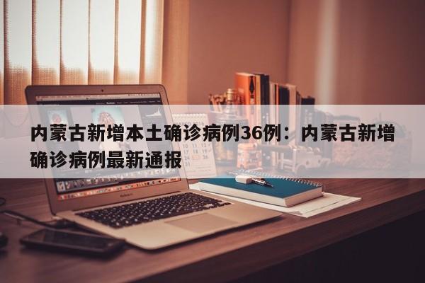 内蒙古新增本土确诊病例36例:内蒙古新增确诊病例最新通报