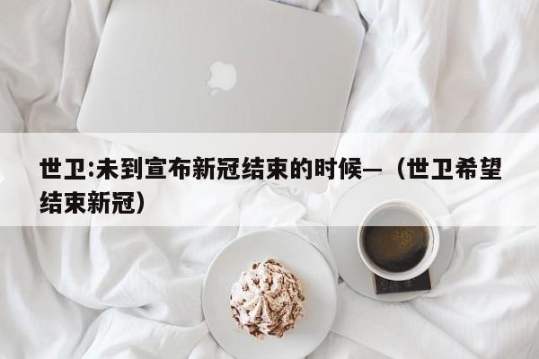 世卫:未到宣布新冠结束的时候—(世卫希望结束新冠)