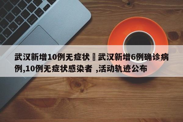 武汉新增10例无症状›武汉新增6例确诊病例,10例无症状感染者 ,活动轨迹公布