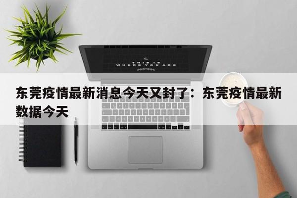 东莞疫情最新消息今天又封了:东莞疫情最新数据今天