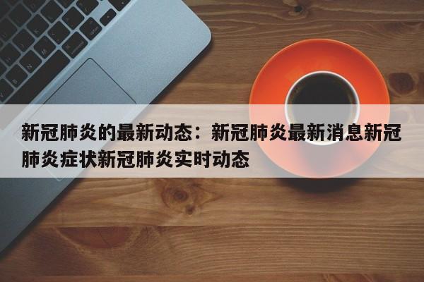 新冠肺炎的最新动态:新冠肺炎最新消息新冠肺炎症状新冠肺炎实时动态