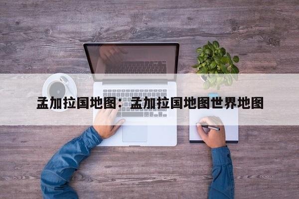 孟加拉国地图:孟加拉国地图世界地图