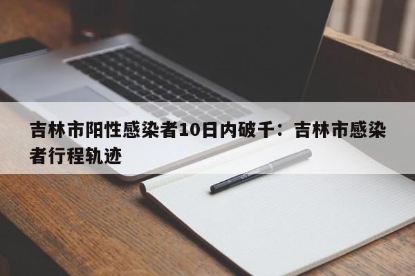 吉林市阳性感染者10日内破千:吉林市感染者行程轨迹
