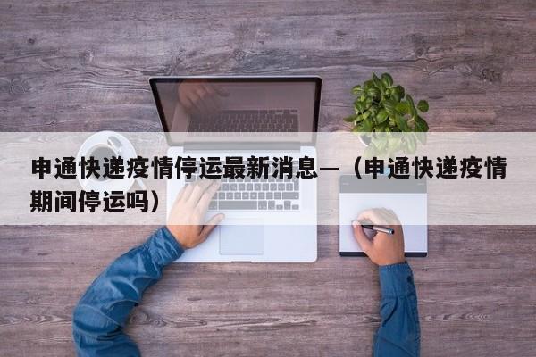 申通快递疫情停运最新消息—（申通快递疫情期间停运吗）