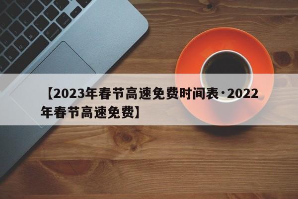 【2023年春节高速免费时间表·2022年春节高速免费】