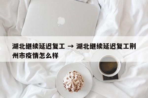 湖北继续延迟复工 → 湖北继续延迟复工荆州市疫情怎么样