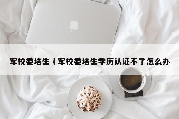 军校委培生›军校委培生学历认证不了怎么办