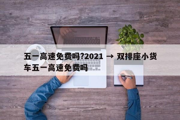 五一高速免费吗?2021 → 双排座小货车五一高速免费吗