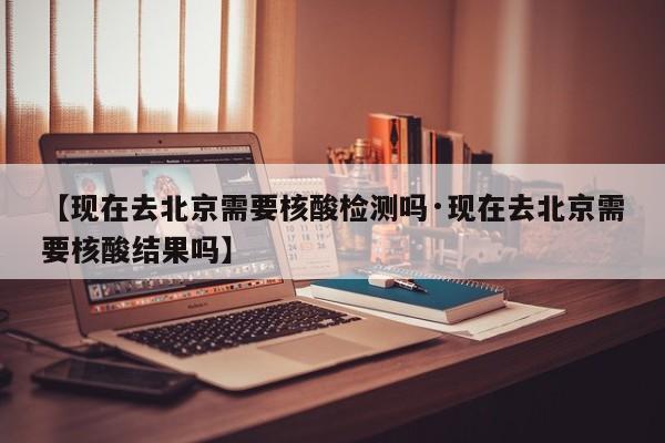 【现在去北京需要核酸检测吗·现在去北京需要核酸结果吗】