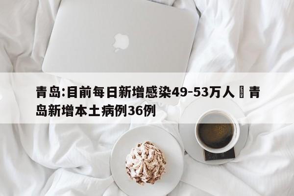 青岛:目前每日新增感染49-53万人›青岛新增本土病例36例