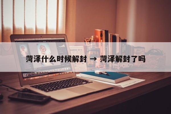 菏泽什么时候解封 → 菏泽解封了吗