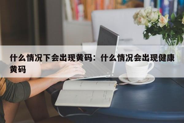 什么情况下会出现黄码:什么情况会出现健康黄码
