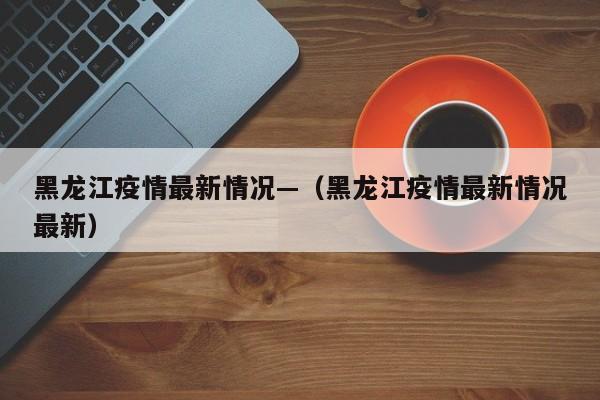 黑龙江疫情最新情况—(黑龙江疫情最新情况最新)