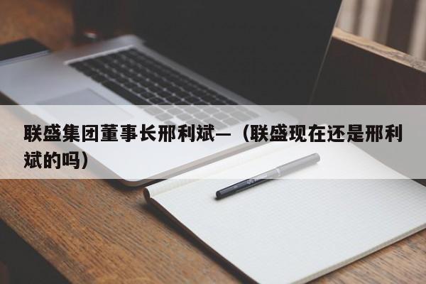 联盛集团董事长邢利斌—(联盛现在还是邢利斌的吗)