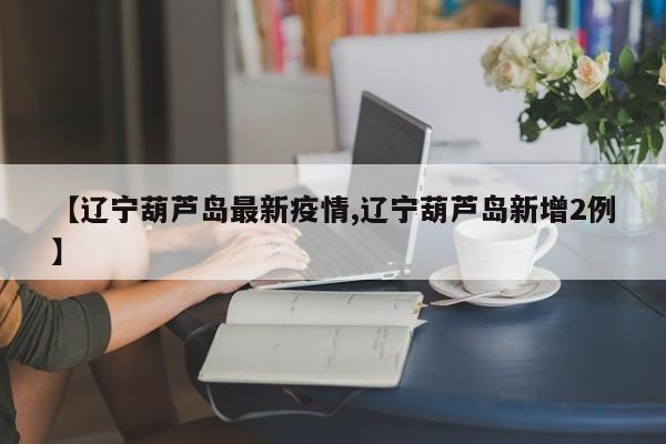 【辽宁葫芦岛最新疫情,辽宁葫芦岛新增2例】