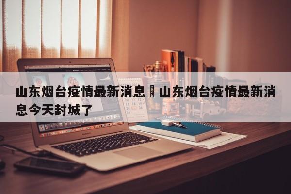 山东烟台疫情最新消息›山东烟台疫情最新消息今天封城了