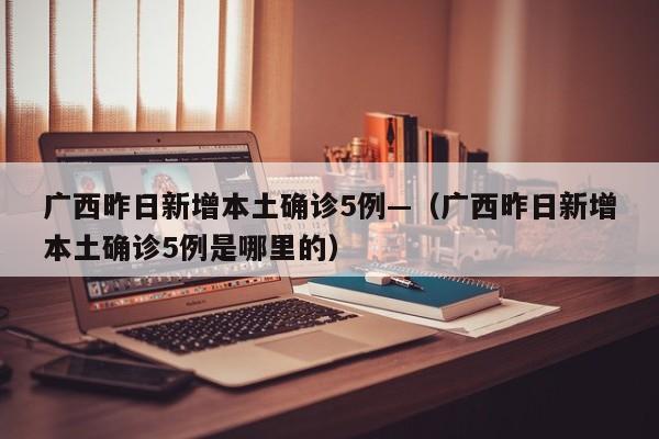 广西昨日新增本土确诊5例—（广西昨日新增本土确诊5例是哪里的）
