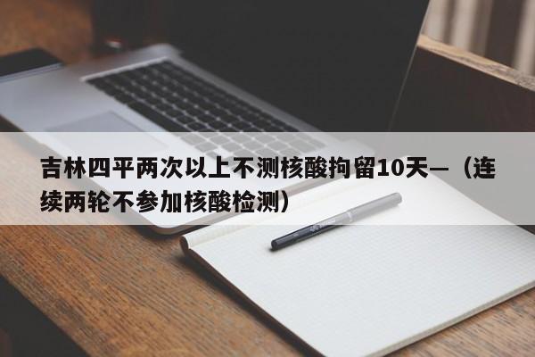 吉林四平两次以上不测核酸拘留10天—(连续两轮不参加核酸检测)