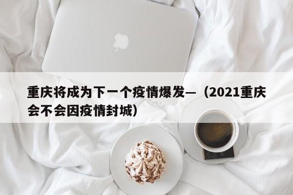 重庆将成为下一个疫情爆发—(2021重庆会不会因疫情封城)