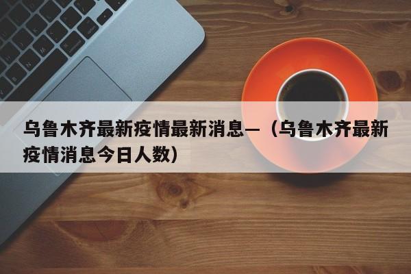 乌鲁木齐最新疫情最新消息—(乌鲁木齐最新疫情消息今日人数)