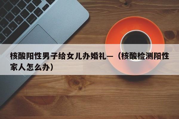 核酸阳性男子给女儿办婚礼—(核酸检测阳性家人怎么办)