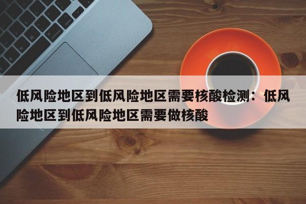 低风险地区到低风险地区需要核酸检测:低风险地区到低风险地区需要做核酸
