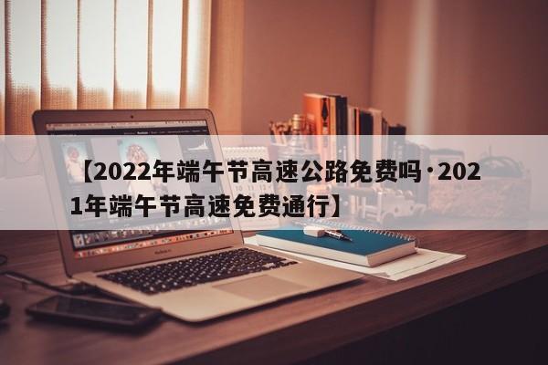 【2022年端午节高速公路免费吗·2021年端午节高速免费通行】