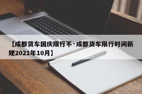 【成都货车国庆限行不·成都货车限行时间新规2021年10月】