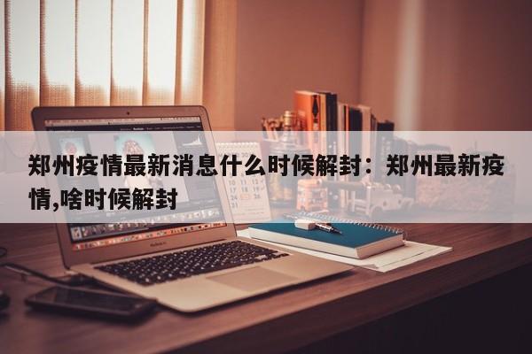 郑州疫情最新消息什么时候解封:郑州最新疫情,啥时候解封