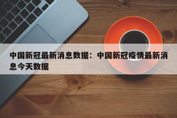 中国新冠最新消息数据:中国新冠疫情最新消息今天数据