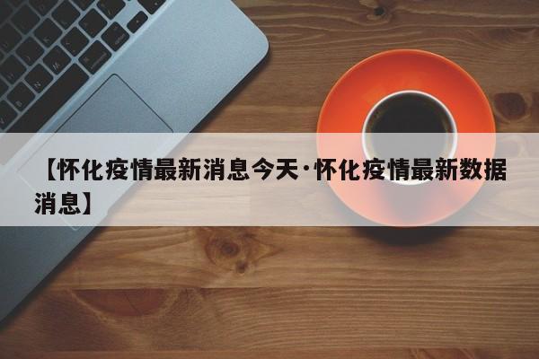 【怀化疫情最新消息今天·怀化疫情最新数据消息】