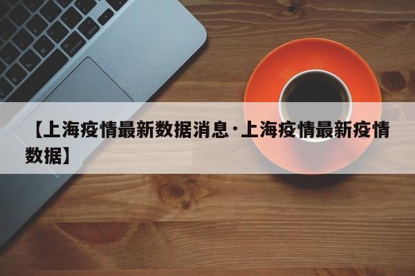 【上海疫情最新数据消息·上海疫情最新疫情数据】