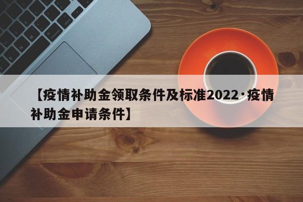 【疫情补助金领取条件及标准2022·疫情补助金申请条件】
