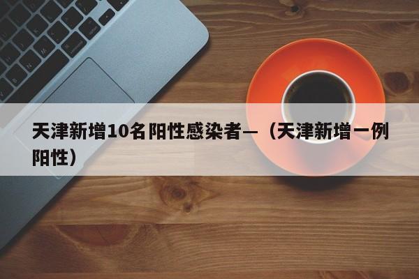 天津新增10名阳性感染者—(天津新增一例阳性)